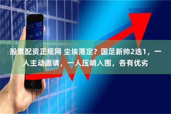 股票配资正规网 尘埃落定？国足新帅2选1，一人主动邀请，一人压哨入围，各有优劣