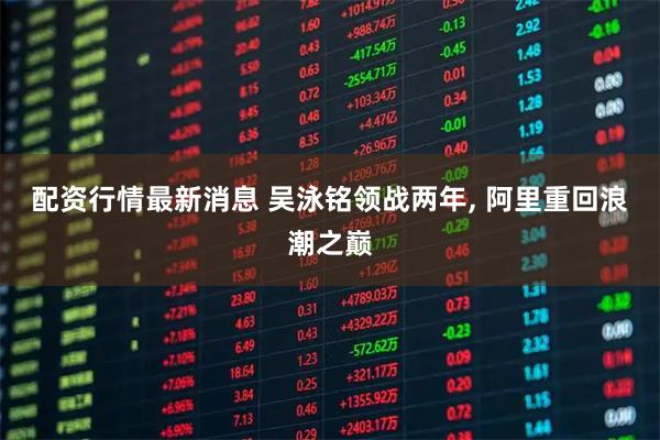 配资行情最新消息 吴泳铭领战两年, 阿里重回浪潮之巅