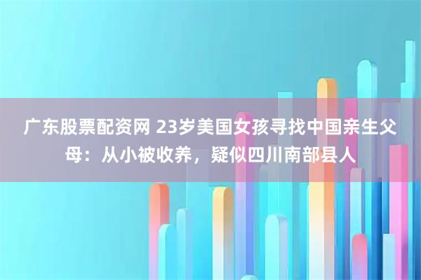 广东股票配资网 23岁美国女孩寻找中国亲生父母：从小被收养，疑似四川南部县人