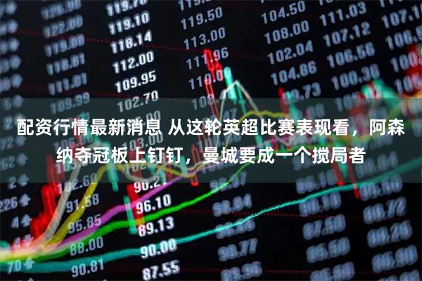 配资行情最新消息 从这轮英超比赛表现看，阿森纳夺冠板上钉钉，曼城要成一个搅局者