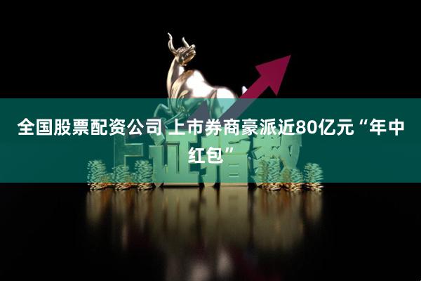 全国股票配资公司 上市券商豪派近80亿元“年中红包”