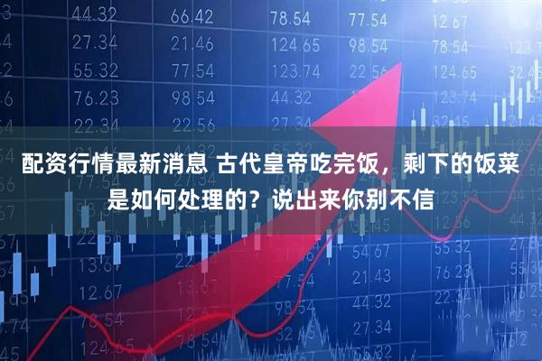配资行情最新消息 古代皇帝吃完饭,剩下的饭菜是如何处理的?说出来你别不信