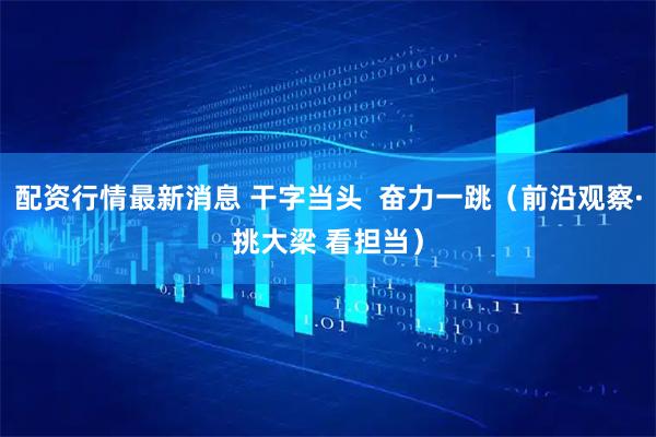 配资行情最新消息 干字当头 奋力一跳(前沿观察·挑大梁 看担当)