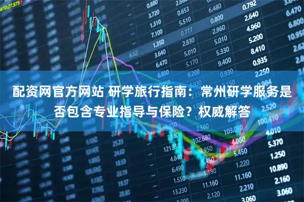配资网官方网站 研学旅行指南：常州研学服务是否包含专业指导与保险？权威解答