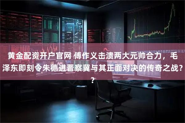 黄金配资开户官网 傅作义击溃两大元帅合力，毛泽东即刻令朱德进晋察冀与其正面对决的传奇之战？