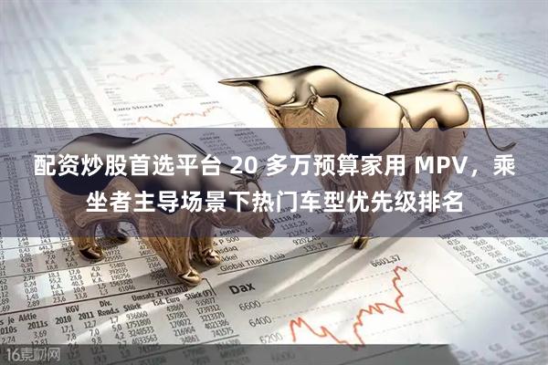 配资炒股首选平台 20 多万预算家用 MPV，乘坐者主导场景下热门车型优先级排名