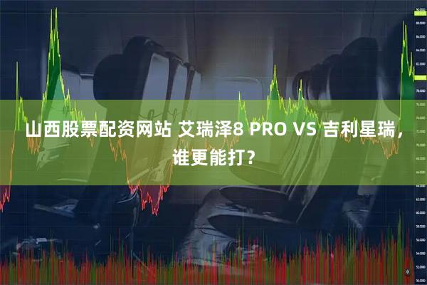 山西股票配资网站 艾瑞泽8 PRO VS 吉利星瑞，谁更能打？