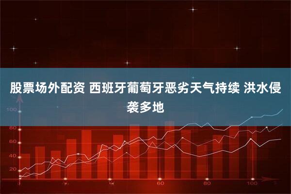 股票场外配资 西班牙葡萄牙恶劣天气持续 洪水侵袭多地