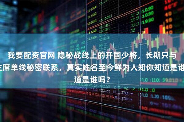 我要配资官网 隐秘战线上的开国少将，长期只与毛主席单线秘密联系，真实姓名至今鲜为人知你知道是谁吗？