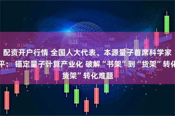 配资开户行情 全国人大代表、本源量子首席科学家郭国平： 锚定量子计算产业化 破解“书架”到“货架”转化难题