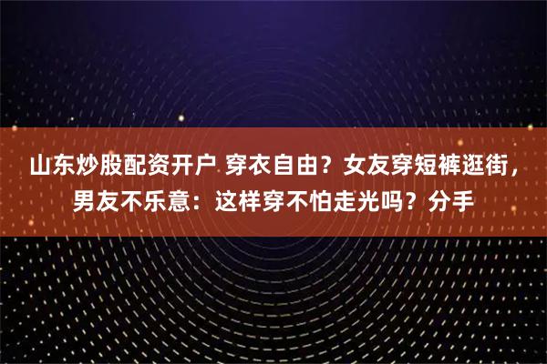 山东炒股配资开户 穿衣自由？女友穿短裤逛街，男友不乐意：这样穿不怕走光吗？分手