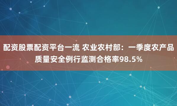 配资股票配资平台一流 农业农村部：一季度农产品质量安全例行监测合格率98.5%