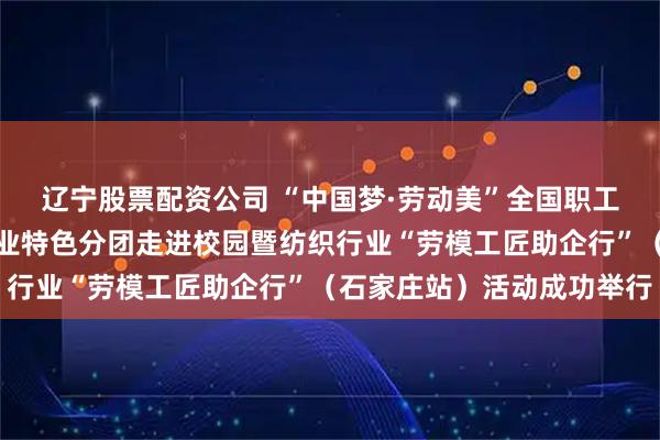 辽宁股票配资公司 “中国梦·劳动美”全国职工宣讲团财贸轻纺烟草产业特色分团走进校园暨纺织行业“劳模工匠助企行”（石家庄站）活动成功举行