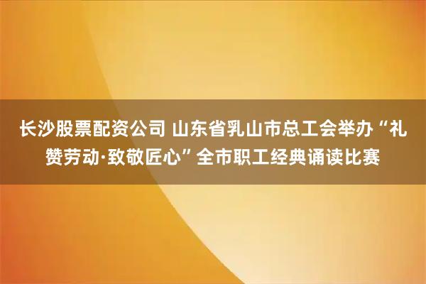 长沙股票配资公司 山东省乳山市总工会举办“礼赞劳动·致敬匠心”全市职工经典诵读比赛