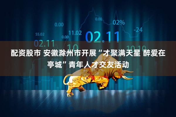 配资股市 安徽滁州市开展“才聚满天星 醉爱在亭城”青年人才交友活动