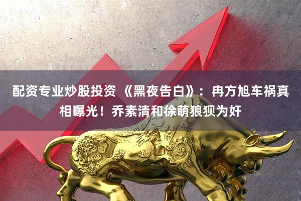 配资专业炒股投资 《黑夜告白》：冉方旭车祸真相曝光！乔素清和徐萌狼狈为奸