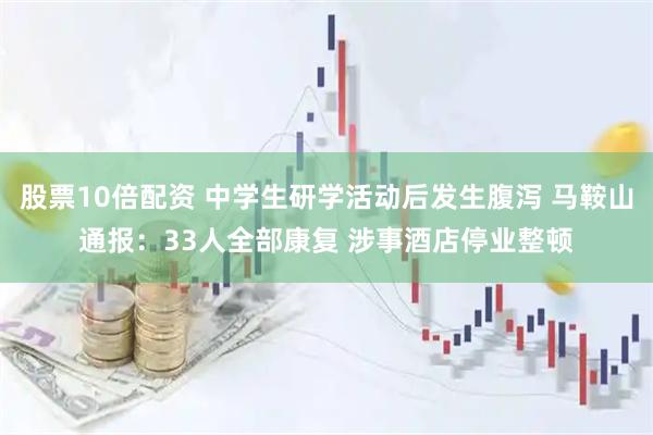 股票10倍配资 中学生研学活动后发生腹泻 马鞍山通报：33人全部康复 涉事酒店停业整顿
