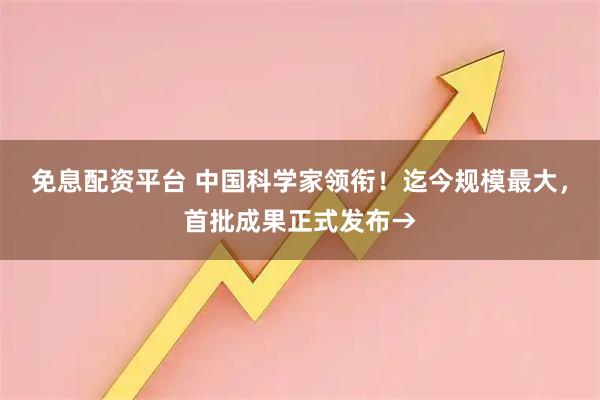 免息配资平台 中国科学家领衔！迄今规模最大，首批成果正式发布→