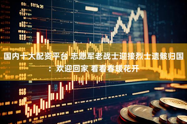 国内十大配资平台 志愿军老战士迎接烈士遗骸归国：欢迎回家 看看春暖花开