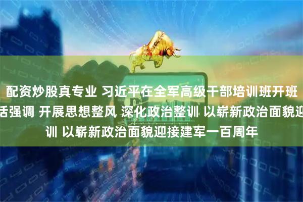 配资炒股真专业 习近平在全军高级干部培训班开班式上发表重要讲话强调 开展思想整风 深化政治整训 以崭新政治面貌迎接建军一百周年