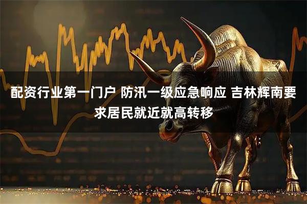 配资行业第一门户 防汛一级应急响应 吉林辉南要求居民就近就高转移