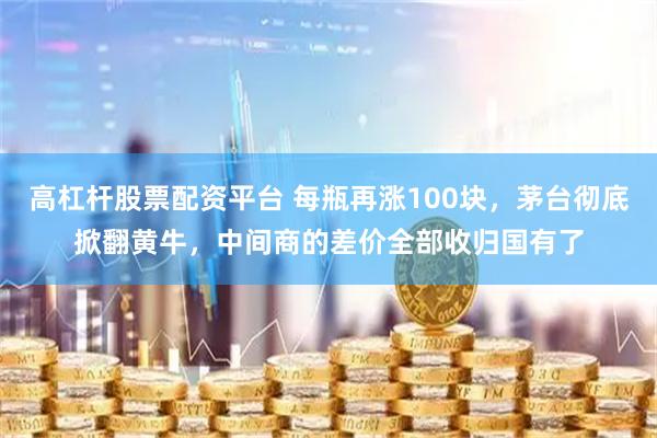 高杠杆股票配资平台 每瓶再涨100块,茅台彻底掀翻黄牛,中间商的差价全部收归国有了